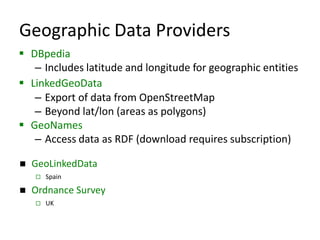 Geographic Data Providers
 DBpedia
– Includes latitude and longitude for geographic entities
 LinkedGeoData
– Export of data from OpenStreetMap
– Beyond lat/lon (areas as polygons)
 GeoNames
– Access data as RDF (download requires subscription)


GeoLinkedData




Spain

Ordnance Survey


UK

 