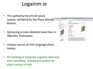 Logainm.ie
• The authority list of Irish place
names, validated by the Place Names
Branch.
• Delivering a more detailed level than in
DBpedia, Geonames.
• Unique source of Irish language place
names.

• NLI looking to integrate Logainm data into
their workflow. Allowing to search for
place names in Irish.

 