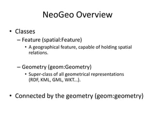 NeoGeo Overview
• Classes
– Feature (spatial:Feature)
• A geographical feature, capable of holding spatial
relations.

– Geometry (geom:Geometry)
• Super-class of all geometrical representations
(RDF, KML, GML, WKT...).

• Connected by the geometry (geom:geometry)

 
