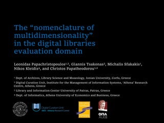 The “nomenclature of
multidimensionality”
in the digital libraries
evaluation domain
Leonidas Papachristopoulos1,2, Giannis Tsakonas3, Michalis Sfakakis1,
Nikos Kleidis4, and Christos Papatheodorou1,2
1 Dept. of Archives, Library Science and Museology, Ionian University, Corfu, Greece
2 Digital Curation Unit, Institute for the Management of Information Systems, ‘Athena’ Research
Centre, Athens, Greece
3 Library and Information Center University of Patras, Patras, Greece
4 Dept. of Informatics, Athens University of Economics and Business, Greece
 