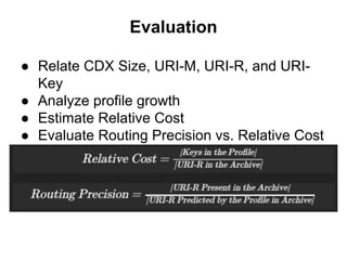 Evaluation
● Relate CDX Size, URI-M, URI-R, and URI-
Key
● Analyze profile growth
● Estimate Relative Cost
● Evaluate Routing Precision vs. Relative Cost
 