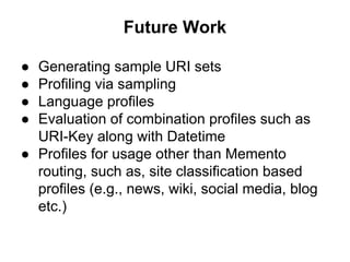 Future Work
● Generating sample URI sets
● Profiling via sampling
● Language profiles
● Evaluation of combination profiles such as
URI-Key along with Datetime
● Profiles for usage other than Memento
routing, such as, site classification based
profiles (e.g., news, wiki, social media, blog
etc.)
 