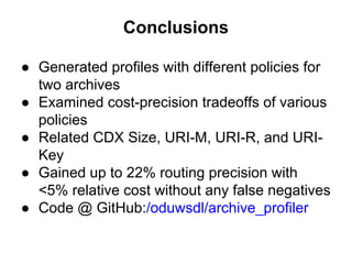 Conclusions
● Generated profiles with different policies for
two archives
● Examined cost-precision tradeoffs of various
policies
● Related CDX Size, URI-M, URI-R, and URI-
Key
● Gained up to 22% routing precision with
<5% relative cost without any false negatives
● Code @ GitHub:/oduwsdl/archive_profiler
 