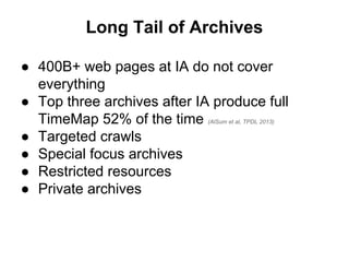 Long Tail of Archives
● 400B+ web pages at IA do not cover
everything
● Top three archives after IA produce full
TimeMap 52% of the time (AlSum et al, TPDL 2013)
● Targeted crawls
● Special focus archives
● Restricted resources
● Private archives
 