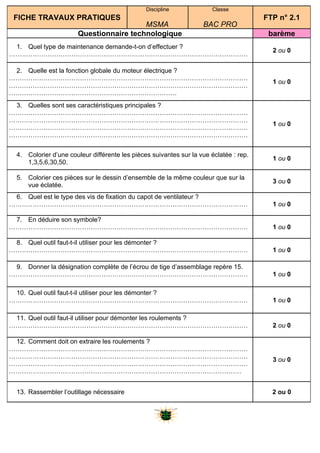 Discipline              Classe
 FICHE TRAVAUX PRATIQUES                                                                FTP n° 2.1
                                         MSMA                       BAC PRO
                       Questionnaire technologique                                       barème
 1. Quel type de maintenance demande-t-on d’effectuer ?
                                                                                          2 ou 0
…………………………………………………………………………………………………

 2. Quelle est la fonction globale du moteur électrique ?
…………………………………………………………………………………………………
                                                                                          1 ou 0
…………………………………………………………………………………………………
……………………………………………………………………
 3. Quelles sont ses caractéristiques principales ?
…………………………………………………………………………………………………
…………………………………………………………………………………………………
                                                                                          1 ou 0
…………………………………………………………………………………………………
…………………………………………………………………………………………………


  4. Colorier d’une couleur différente les pièces suivantes sur la vue éclatée : rep.
                                                                                          1 ou 0
     1,3,5,6,30,50.

  5. Colorier ces pièces sur le dessin d’ensemble de la même couleur que sur la
                                                                                          3 ou 0
     vue éclatée.
 6. Quel est le type des vis de fixation du capot de ventilateur ?
…………………………………………………………………………………………………                                                     1 ou 0

 7. En déduire son symbole?
…………………………………………………………………………………………………                                                     1 ou 0

 8. Quel outil faut-t-il utiliser pour les démonter ?
…………………………………………………………………………………………………                                                     1 ou 0

 9. Donner la désignation complète de l’écrou de tige d’assemblage repère 15.
…………………………………………………………………………………………………                                                     1 ou 0

 10. Quel outil faut-t-il utiliser pour les démonter ?
…………………………………………………………………………………………………                                                     1 ou 0

 11. Quel outil faut-il utiliser pour démonter les roulements ?
…………………………………………………………………………………………………                                                     2 ou 0

 12. Comment doit on extraire les roulements ?
…………………………………………………………………………………………………
…………………………………………………………………………………………………
                                                                                          3 ou 0
…………………………………………………………………………………………………
………………………………………………………………………………………………


  13. Rassembler l’outillage nécessaire                                                   2 ou 0
 