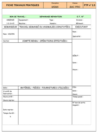 Discipline         Classe
    FICHE TRAVAUX PRATIQUES                                                         FTP n° 2.5
                                               MSMA            BAC PRO



          BON DE TRAVAIL :          DEPANNAGE REPARATION                  O.T. N°
    URGENCE       Equipement :               Type :                    Division :

     1-2-3-4-5    Machine :                  Numéro :                 Bâtiment :

 DEMANDEUR         TRAVAIL DEMANDÉ OU ANOMALIES CONSTATÉES :         EXECUTANT

                                                                  Nom :
Nom : VOLPIN
                                                                  Spécialité :

Section               COMPTE RENDU : OPÉRATIONS EFFECTUÉES :




                                                                  DÉBUT :



                                                                  Date :



                                                                  Heure :




Délai :             MATÉRIEL – PIÈCES – FOURNITURES UTILISÉES :   FIN :

Si arrêt de                                                       Date :
fabrication :                                                     Heure
Heure arrêt :                                                     Temps passé :

Heure reprise :
                                                                  N° bon de sortie
                                                                  magasin :

Date reprise :

Temps d’arrêt :

          h
 