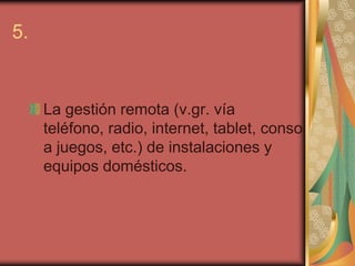 5.


     La gestión remota (v.gr. vía
     teléfono, radio, internet, tablet, consol
     a juegos, etc.) de instalaciones y
     equipos domésticos.
 