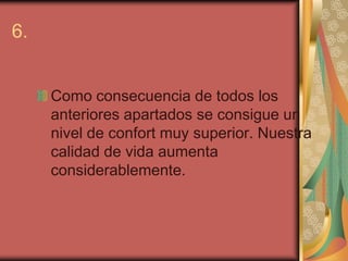 6.


     Como consecuencia de todos los
     anteriores apartados se consigue un
     nivel de confort muy superior. Nuestra
     calidad de vida aumenta
     considerablemente.
 