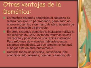 Otras ventajas de la
Domótica:
 En muchos sistemas domóticos el cableado se
 realiza con solo un par trenzado, generando un
 ahorro económico y de mano de obra, además de
 una simplificación de proyecto.
 En otros sistemas domótico la instalación utiliza la
 red eléctrica de 220V, evitando reformas físicas
 del recinto y posibilitando una rápida instalación.
 Para reformas de viviendas habitadas, estos
 sistemas son ideales, ya que también evitan que
 el hogar este en obra nuevamente.
 Controla todos los servicios, iluminación, aire
 acondicionado, alarmas, bombas, cámaras, etc.
 