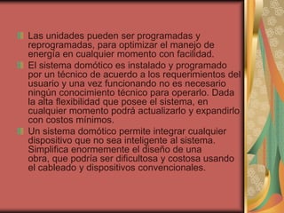 Las unidades pueden ser programadas y
reprogramadas, para optimizar el manejo de
energía en cualquier momento con facilidad.
El sistema domótico es instalado y programado
por un técnico de acuerdo a los requerimientos del
usuario y una vez funcionando no es necesario
ningún conocimiento técnico para operarlo. Dada
la alta flexibilidad que posee el sistema, en
cualquier momento podrá actualizarlo y expandirlo
con costos mínimos.
Un sistema domótico permite integrar cualquier
dispositivo que no sea inteligente al sistema.
Simplifica enormemente el diseño de una
obra, que podría ser dificultosa y costosa usando
el cableado y dispositivos convencionales.
 