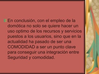 En conclusión, con el empleo de la
domótica no solo se quiere hacer un
uso optimo de los recursos y servicios
puestos a los usuarios, sino que en la
actualidad ha pasado de ser una
COMODIDAD a ser un punto clave
para conseguir una integración entre
Seguridad y comodidad.
 