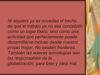 Ni siquiera ya es novedad el hecho
de que el trabajo ya no sea concebido
como un lugar físico, sino como una
actividad que perfectamente puede
desarrollarse incluso desde nuestro
propio hogar. No existen fronteras.
También las nuevas tecnologías son
las responsables de la
globalización, para bien y para mal.
 