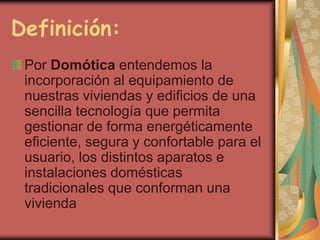Definición:
 Por Domótica entendemos la
 incorporación al equipamiento de
 nuestras viviendas y edificios de una
 sencilla tecnología que permita
 gestionar de forma energéticamente
 eficiente, segura y confortable para el
 usuario, los distintos aparatos e
 instalaciones domésticas
 tradicionales que conforman una
 vivienda
 