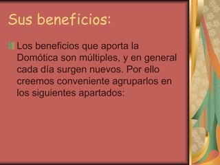 Sus beneficios:
 Los beneficios que aporta la
 Domótica son múltiples, y en general
 cada día surgen nuevos. Por ello
 creemos conveniente agruparlos en
 los siguientes apartados:
 