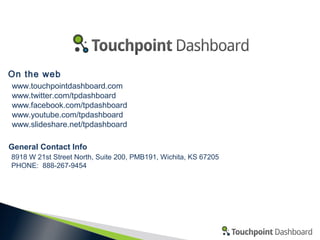 On the web
www.touchpointdashboard.com
www.twitter.com/tpdashboard
www.facebook.com/tpdashboard
www.youtube.com/tpdashboard
www.slideshare.net/tpdashboard
General Contact Info
8918 W 21st Street North, Suite 200, PMB191, Wichita, KS 67205
PHONE: 888-267-9454

 