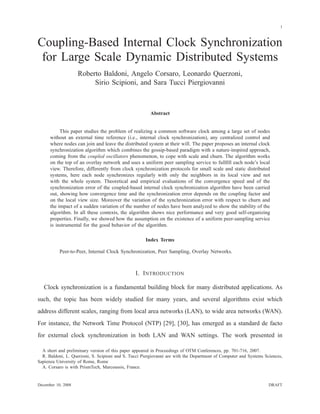 1
Coupling-Based Internal Clock Synchronization
for Large Scale Dynamic Distributed Systems
Roberto Baldoni, Angelo Corsaro, Leonardo Querzoni,
Sirio Scipioni, and Sara Tucci Piergiovanni
Abstract
This paper studies the problem of realizing a common software clock among a large set of nodes
without an external time reference (i.e., internal clock synchronization), any centralized control and
where nodes can join and leave the distributed system at their will. The paper proposes an internal clock
synchronization algorithm which combines the gossip-based paradigm with a nature-inspired approach,
coming from the coupled oscillators phenomenon, to cope with scale and churn. The algorithm works
on the top of an overlay network and uses a uniform peer sampling service to fullﬁll each node’s local
view. Therefore, differently from clock synchronization protocols for small scale and static distributed
systems, here each node synchronizes regularly with only the neighbors in its local view and not
with the whole system. Theoretical and empirical evaluations of the convergence speed and of the
synchronization error of the coupled-based internal clock synchronization algorithm have been carried
out, showing how convergence time and the synchronization error depends on the coupling factor and
on the local view size. Moreover the variation of the synchronization error with respect to churn and
the impact of a sudden variation of the number of nodes have been analyzed to show the stability of the
algorithm. In all these contexts, the algorithm shows nice performance and very good self-organizing
properties. Finally, we showed how the assumption on the existence of a uniform peer-sampling service
is instrumental for the good behavior of the algorithm.
Index Terms
Peer-to-Peer, Internal Clock Synchronization, Peer Sampling, Overlay Networks.
I. INTRODUCTION
Clock synchronization is a fundamental building block for many distributed applications. As
such, the topic has been widely studied for many years, and several algorithms exist which
address different scales, ranging from local area networks (LAN), to wide area networks (WAN).
For instance, the Network Time Protocol (NTP) [29], [30], has emerged as a standard de facto
for external clock synchronization in both LAN and WAN settings. The work presented in
A short and preliminary version of this paper appeared in Proceedings of OTM Conferences, pp. 701-716, 2007.
R. Baldoni, L. Querzoni, S. Scipioni and S. Tucci Piergiovanni are with the Department of Computer and Systems Sciences,
Sapienza University of Rome, Rome
A. Corsaro is with PrismTech, Marcoussis, France.
December 10, 2008 DRAFT
 