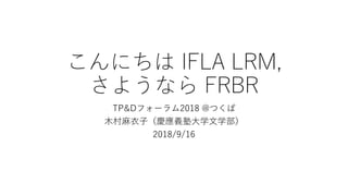 こんにちは IFLA LRM,
さようなら FRBR
TP&Dフォーラム2018 @つくば
木村麻衣子（慶應義塾大学文学部）
2018/9/16
 