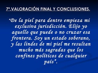7º.VALORACIÓN FINAL Y CONCLUSIONES. “ De la piel para dentro empieza mi exclusiva jurisdicción. Elijo yo aquello que puede o no cruzar esa frontera. Soy un estado soberano, y las lindes de mi piel me resultan mucho más sagradas que los confines políticos de cualquier país”. Anónimo contemporáneo. 