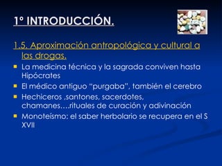 1º INTRODUCCIÓN. 1.5. Aproximación antropológica y cultural a las drogas. La   medicina técnica y la sagrada conviven hasta Hipócrates El médico antiguo “purgaba”, también el cerebro Hechiceros ,santones, sacerdotes, chamanes….rituales de curación y adivinación Monoteísmo: el saber herbolario se recupera en el S XVII 