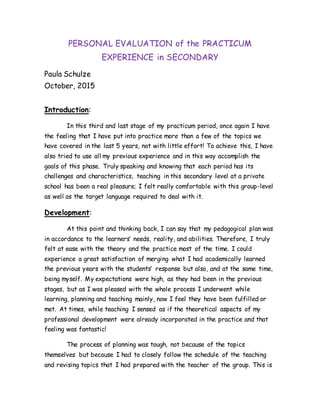 PERSONAL EVALUATION of the PRACTICUM
EXPERIENCE in SECONDARY
Paula Schulze
October, 2015
Introduction:
In this third and last stage of my practicum period, once again I have
the feeling that I have put into practice more than a few of the topics we
have covered in the last 5 years, not with little effort! To achieve this, I have
also tried to use all my previous experience and in this way accomplish the
goals of this phase. Truly speaking and knowing that each period has its
challenges and characteristics, teaching in this secondary level at a private
school has been a real pleasure; I felt really comfortable with this group-level
as well as the target language required to deal with it.
Development:
At this point and thinking back, I can say that my pedagogical plan was
in accordance to the learners’ needs, reality, and abilities. Therefore, I truly
felt at ease with the theory and the practice most of the time. I could
experience a great satisfaction of merging what I had academically learned
the previous years with the students’ response but also, and at the same time,
being myself. My expectations were high, as they had been in the previous
stages, but as I was pleased with the whole process I underwent while
learning, planning and teaching mainly, now I feel they have been fulfilled or
met. At times, while teaching I sensed as if the theoretical aspects of my
professional development were already incorporated in the practice and that
feeling was fantastic!
The process of planning was tough, not because of the topics
themselves but because I had to closely follow the schedule of the teaching
and revising topics that I had prepared with the teacher of the group. This is
 