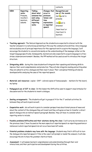 contexts.
NEW Reporting
verbs:
Presume,
recollect,
maintain,
assume
Talking
about what
someone has
said using
different
reporting
verbs
Changes that
occur in
pronouns
tenses and
time
expressions
in reported
speech
Recognition and
use of the sounds
/prɪˈzjuːm/ in
presume
/draʊnd/ in
drowned
/meɪnˈteɪn/ or
/mənˈteɪn/ in
maintain
 Teaching approach: The Natural Approach as the students are expected to interact with the
teacher and peers in a natural way promoting in this way the communicative abilities. Since language
and vocabulary are of principal importance for this approach and to acquire the language, I will
encourage the students to concentrate mainly on the understanding of the message rather on the
target language specifically. Consequently, learners are also expected to acquire language in a free-
stress classroom environment. Besides, the PPP method will be used as well to introduce the target
structure.
 Integrating skills: during this class students will integrate their speaking and listening skills to
improve their aural comprehension and production. They will also integrate reading and writing when
they are asked to write a dialogue and then read it aloud. Their conceptual thinking will also be
developed while analyzing the uses of the reported speech.
 Materials and resources: copies – OHP – colored copies of famous people - markers for the board,
my laptop
 Pedagogical use of ICT in class: In this lesson the OHP will be used to support visual stimulus for
discussion and for the students to invent a dialogue.
 Seating arrangements: The students will get in groups of 4 for the 1st
and last activities. In
between they will work in pairs as well.
 Cooperative work: sts will work in pairs to consider perspectives about latest pieces of news and
about the content of the dialogues they will invent and they will agree on how to transfer a direct
speech dialogue into an indirect speech paragraph. Besides, they will have to consider which
reporting verbs to include.
 Possible problems/difficulties and their solutions during the class: I will carry my dictionary as in
the previous class. I have focused on the main aspects of reported speech so reporting questions or
instances in which reported speech do not occur have been left aside.
 Potential problems students may have with the language: Students may find it difficult to turn
the dialogue into reported speech if this is the case I will prompt or model the answers. I will also
encourage the sts to have the grammar charts at hand.
 Assessment: I will assess learners’ comprehension and understanding through their oral
interactions, and their participation and development during the activities.
 