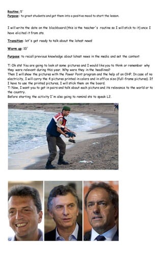 Routine: 5´
Purpose: to greet students and get them into a positive mood to start the lesson.
I will write the date on the blackboard (this is the teacher´s routine so I will stick to it) once I
have elicited it from sts.
Transition: let´s get ready to talk about the latest news!
Warm up: 10´
Purpose: to recall previous knowledge about latest news in the media and set the context
T: Ok sts! You are going to look at some pictures and I would like you to think or remember why
they were relevant during this year. Why were they in the headlines?
Then I will show the pictures with the Power Point program and the help of an OHP. In case of no
electricity, I will carry the 4 pictures printed in colors and in office size (full-frame pictures). If
I have to use the printed pictures, I will stick them on the board.
T: Now, I want you to get in pairs and talk about each picture and its relevance to the world or to
the country.
Before starting the activity I´m also going to remind sts to speak L2.
 