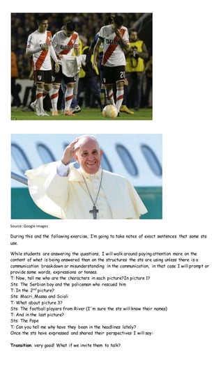 Source:Google images
During this and the following exercise, I’m going to take notes of exact sentences that some sts
use.
While students are answering the questions, I will walk around paying attention more on the
content of what is being answered than on the structures the sts are using unless there is a
communication breakdown or misunderstanding in the communication, in that case I will prompt or
provide some words, expressions or tenses.
T: Now, tell me who are the characters in each picture?In picture 1?
Sts: The Serbian boy and the policeman who rescued him
T: In the 2nd
picture?
Sts: Macri, Massa and Scioli
T: What about picture 3?
Sts: The football players from River (I´m sure the sts will know their names)
T: And in the last picture?
Sts: The Pope
T: Can you tell me why have they been in the headlines lately?
Once the sts have expressed and shared their perspectives I will say:
Transition: very good! What if we invite them to talk?
 