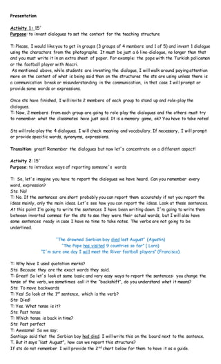 Presentation
Activity 1: 15´
Purpose: to invent dialogues to set the context for the teaching structure
T: Please, I would like you to get in groups (3 groups of 4 members and 1 of 5) and invent 1 dialogue
using the characters from the photographs. It must be just a 6 line-dialogue, no longer than that
and you must write it in an extra sheet of paper. For example: the pope with the Turkish policeman
or the football player with Macri.
As mentioned above, while students are inventing the dialogue, I will walk around paying attention
more on the content of what is being said than on the structures the sts are using unless there is
a communication break or misunderstanding in the communication, in that case I will prompt or
provide some words or expressions.
Once sts have finished, I will invite 2 members of each group to stand up and role-play the
dialogues.
T: Now, 2 members from each group are going to role-play the dialogues and the others must try
to remember what the classmates have just said. It is a memory game, ok? You have to take notes!
Sts will role-play the 4 dialogues. I will check meaning and vocabulary. If necessary, I will prompt
or provide specific words, synonyms, expressions.
Transition: great! Remember the dialogues but now let´s concentrate on a different aspect!
Activity 2: 15´
Purpose: to introduce ways of reporting someone´s words
T: So, let´s imagine you have to report the dialogues we have heard. Can you remember every
word, expression?
Sts: No!
T: No. If the sentences are short probably you can report them accurately if not you report the
ideas mainly, only the main ideas. Let´s see how you can report the ideas. Look at these sentences.
At this point I’m going to write the sentences I have been writing down. I´m going to write them
between inverted commas for the sts to see they were their actual words, but I will also have
some sentences ready in case I have no time to take notes. The verbs are not going to be
underlined.
“The drowned Serbian boy died last August” (Agustin)
“The Pope has visited 9 countries so far” ( Lara)
“I´m sure one day I will meet the River football players” (Francisco)
T: Why have I used quotation marks?
Sts: Because they are the exact words they said.
T: Great! So let´s look at same basic and very easy ways to report the sentences: you change the
tense of the verb, we sometimes call it the “backshift”, do you understand what it means?
Sts: To move backwards
T: Yes! So look at the 1st
sentence, which is the verb?
Sts: Died!
T: Yes. What tense is it?
Sts: Past tense
T: Which tense is back in time?
Sts: Past perfect
T: Awesome! So we say:
Santiago said that the Serbian boy had died. I will write this on the board next to the sentence.
T. But it says “last August”, how can we report this structure?
If sts do not remember I will provide the 2nd
chart below for them to have it as a guide.
 