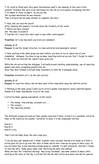 T: Or recall or think back. Very good! And maintain what´s the meaning of this verb in this
context? Probably this word is not well known for the sts so I will explain its meaning like this:
T: It means to claim, to assert. So you can say,
The accused maintained he was innocent.
Then I will give the sts some minutes to complete the chart.
T: Now, who can read the pairs?
After checking the answers I will ask about the formality of the verbs.
T: Which are more formal?
Sts: The ones in column B.
T: Yes! But let´s leave this chart open in case other verbs appear!
Transition: let´s see how much you brain can remember!
Activity 4: 15´
Purpose: to use the target structure in a less controlled and meaningful context.
T: Now, working in the same group you were before, you have to try to report one of your
classmates´ dialogues. You have to use as many reporting verbs as you can. Don´t forget to resort
to the notes you took and the copies I have given you!
While the sts are writing the dialogues, I will walk around checking understanding, use of reporting
speech and verbs, prompting possibilities, etc.
Once they have finished I will ask some volunteers to read the 5 dialogues aloud.
Transition: Excellent! Let´s do the last activity!
Activity 5: 10´
Purpose: to recall the theory the sts have seen in this class while using the definite article
T: Working in the same group I want you to write 2 golden rules specific about reported speech.
Choose 2 of these expressions to write the rules:
I will write these opening expressions on the board:
 The tenses, time phrases, pronouns are ……
 The verb(s)……
 The reporting verb(s)……
The different groups will read out their golden rules and if there is time I or a volunteer will write
them on the board (or on a poster “cartulina” to leave it in the classroom) like this:
Rule # 1:
Rule # 2:
Rule # 3, etc.
Then I will tell them about the next-class quiz.
T: As you have just summarized in these 3 golden rules, you have learned a lot today so I think it
will be good for you to go over this topic at home and so next class we are going to have a quiz. So
you can check how is your learning process going on, consider it a self-evaluation. And don´t forget
to read the story “Same place, same time” and bring the mate and cookies!
When sts have the “literature morning” they bring “los mates” and some cookies to share while
working on the story of the day. I will also tell the sts what will be quiz about and ask for queries.
 