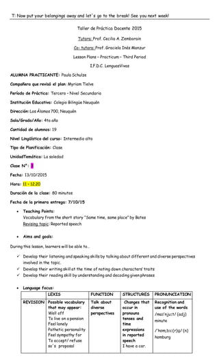 T: Now put your belongings away and let´s go to the break! See you next week!
Taller de Práctica Docente 2015
Tutora: Prof. Cecilia A. Zemborain
Co- tutora: Prof. Graciela Inés Manzur
Lesson Plans – Practicum – Third Period
I.F.D.C. LenguasVivas
ALUMNA PRACTICANTE: Paula Schulze
Compañera que revisó el plan: Myriam Tielve
Período de Práctica: Tercero – Nivel Secundario
Institución Educativa: Colegio Bilingüe Neuquén
Dirección:Los Álamos 700, Neuquén
Sala/Grado/Año: 4to año
Cantidad de alumnos: 19
Nivel Lingüístico del curso: Intermedio alto
Tipo de Planificación: Clase
UnidadTemática: La soledad
Clase N°: 3
Fecha: 13/10/2015
Hora: 11 – 12.20
Duración de la clase: 80 minutos
Fecha de la primera entrega: 7/10/15
 Teaching Points:
Vocabulary from the short story “Same time, same place” by Bates
Revising topic: Reported speech
 Aims and goals:
During this lesson, learners will be able to…
 Develop their listening and speaking skills by talking about different and diverse perspectives
involved in the topic.
 Develop their writing skill at the time of noting down characters’ traits
 Develop their reading skill by understanding and decoding given phrases
 Language focus:
LEXIS FUNCTION STRUCTURES PRONUNCIATION
REVISION Possible vocabulary
that may appear:
Well off
To live on a pension
Feel lonely
Pathetic personality
Feel sympathy for
To accept/ refuse
so´s proposal
Talk about
diverse
perspectives
Changes that
occur in
pronouns
tenses and
time
expressions
in reported
speech
I have a car.
Recognition and
use of the words
/maɪˈnjuːt/ (adj)
minute
/ˈhɒmˌbɜː(r)ɡ/ (n)
homburg
 