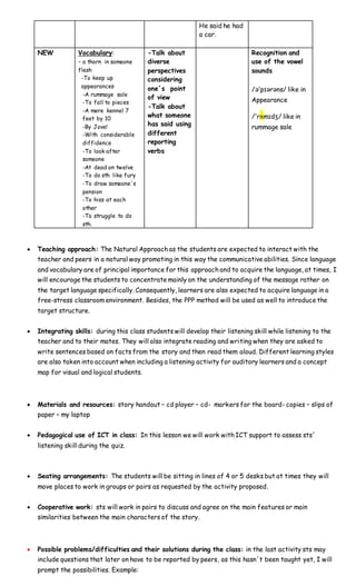 He said he had
a car.
NEW Vocabulary:
- a thorn in someone
flesh
-To keep up
appearances
-A rummage sale
-To fall to pieces
-A mere kennel 7
feet by 10
-By Jove!
-With considerable
diffidence
-To look after
someone
-At dead on twelve
-To do sth like fury
-To draw someone´s
pension
-To hiss at each
other
-To struggle to do
sth.
-Talk about
diverse
perspectives
considering
one´s point
of view
-Talk about
what someone
has said using
different
reporting
verbs
Recognition and
use of the vowel
sounds
/əˈpɪərəns/ like in
Appearance
/ˈrʌmɪdʒ/ like in
rummage sale
 Teaching approach: The Natural Approach as the students are expected to interact with the
teacher and peers in a natural way promoting in this way the communicative abilities. Since language
and vocabulary are of principal importance for this approach and to acquire the language, at times, I
will encourage the students to concentrate mainly on the understanding of the message rather on
the target language specifically. Consequently, learners are also expected to acquire language in a
free-stress classroom environment. Besides, the PPP method will be used as well to introduce the
target structure.
 Integrating skills: during this class students will develop their listening skill while listening to the
teacher and to their mates. They will also integrate reading and writing when they are asked to
write sentences based on facts from the story and then read them aloud. Different learning styles
are also taken into account when including a listening activity for auditory learners and a concept
map for visual and logical students.
 Materials and resources: story handout – cd player – cd- markers for the board- copies – slips of
paper – my laptop
 Pedagogical use of ICT in class: In this lesson we will work with ICT support to assess sts´
listening skill during the quiz.
 Seating arrangements: The students will be sitting in lines of 4 or 5 desks but at times they will
move places to work in groups or pairs as requested by the activity proposed.
 Cooperative work: sts will work in pairs to discuss and agree on the main features or main
similarities between the main characters of the story.
 Possible problems/difficulties and their solutions during the class: in the last activity sts may
include questions that later on have to be reported by peers, as this hasn´t been taught yet, I will
prompt the possibilities. Example:
 