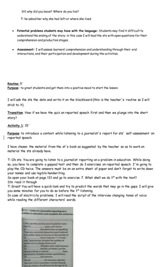 St1 why did you leave? Where do you live?
T: he asked her why she had left or where she lived
 Potential problems students may have with the language: Students may find it difficult to
understand the ending of the story; in this case I will lead the sts with open questions for their
comprehension and production stages.
 Assessment: I will assess learners’ comprehension and understanding through their oral
interactions, and their participation and development during the activities.
Routine: 5´
Purpose: to greet students and get them into a positive mood to start the lesson.
I will ask the sts the date and write it on the blackboard (this is the teacher´s routine so I will
stick to it).
Transition: How if we have the quiz on reported speech first and then we plunge into the short
story?
Activity 1: 15´
Purpose: to introduce a context while listening to a journalist´s report for sts´ self-assessment on
reported speech.
I have chosen the material from the st´s book as suggested by the teacher so as to work on
material the sts already have.
T: Ok sts. You are going to listen to a journalist reporting on a problem in education. While doing
so, you have to complete a gapped text and then do 3 exercises on reported speech. I´m going to
play the CD twice. The answers must be on an extra sheet of paper and don’t forget to write down
your names and use legible handwriting.
So open your book at page 131 and go to exercise 7. What shall we do 1st
with the text?
Sts: read it through
T: Great! You will have a quick look and try to predict the words that may go in the gaps. I will give
you some minutes for you to do so before the 1st
listening.
In case of electricity problems, I will read the script of the interview changing tones of voice
while reading the different characters’ words.
 