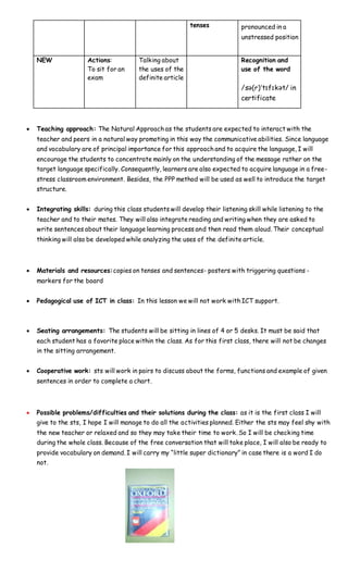 tenses pronounced in a
unstressed position
NEW Actions:
To sit for an
exam
Talking about
the uses of the
definite article
Recognition and
use of the word
/sə(r)ˈtɪfɪkət/ in
certificate
 Teaching approach: The Natural Approach as the students are expected to interact with the
teacher and peers in a natural way promoting in this way the communicative abilities. Since language
and vocabulary are of principal importance for this approach and to acquire the language, I will
encourage the students to concentrate mainly on the understanding of the message rather on the
target language specifically. Consequently, learners are also expected to acquire language in a free-
stress classroom environment. Besides, the PPP method will be used as well to introduce the target
structure.
 Integrating skills: during this class students will develop their listening skill while listening to the
teacher and to their mates. They will also integrate reading and writing when they are asked to
write sentences about their language learning process and then read them aloud. Their conceptual
thinking will also be developed while analyzing the uses of the definite article.
 Materials and resources:copies on tenses and sentences- posters with triggering questions -
markers for the board
 Pedagogical use of ICT in class: In this lesson we will not work with ICT support.
 Seating arrangements: The students will be sitting in lines of 4 or 5 desks. It must be said that
each student has a favorite place within the class. As for this first class, there will not be changes
in the sitting arrangement.
 Cooperative work: sts will work in pairs to discuss about the forms, functions and example of given
sentences in order to complete a chart.
 Possible problems/difficulties and their solutions during the class: as it is the first class I will
give to the sts, I hope I will manage to do all the activities planned. Either the sts may feel shy with
the new teacher or relaxed and so they may take their time to work. So I will be checking time
during the whole class. Because of the free conversation that will take place, I will also be ready to
provide vocabulary on demand. I will carry my “little super dictionary” in case there is a word I do
not.
 