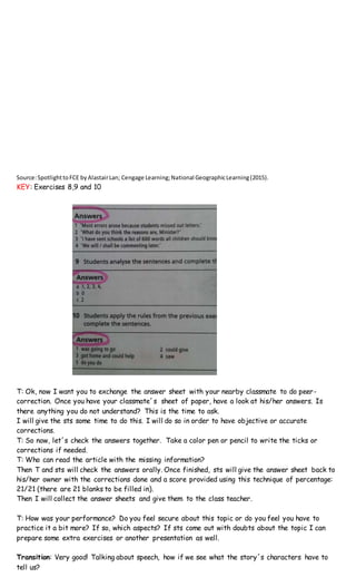 Source:SpotlighttoFCE byAlastairLan; Cengage Learning;National GeographicLearning(2015).
KEY: Exercises 8,9 and 10
T: Ok, now I want you to exchange the answer sheet with your nearby classmate to do peer-
correction. Once you have your classmate´s sheet of paper, have a look at his/her answers. Is
there anything you do not understand? This is the time to ask.
I will give the sts some time to do this. I will do so in order to have objective or accurate
corrections.
T: So now, let´s check the answers together. Take a color pen or pencil to write the ticks or
corrections if needed.
T: Who can read the article with the missing information?
Then T and sts will check the answers orally. Once finished, sts will give the answer sheet back to
his/her owner with the corrections done and a score provided using this technique of percentage:
21/21 (there are 21 blanks to be filled in).
Then I will collect the answer sheets and give them to the class teacher.
T: How was your performance? Do you feel secure about this topic or do you feel you have to
practice it a bit more? If so, which aspects? If sts come out with doubts about the topic I can
prepare some extra exercises or another presentation as well.
Transition: Very good! Talking about speech, how if we see what the story´s characters have to
tell us?
 