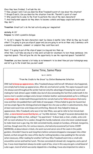 Once they have finished, I will ask the sts:
T: Now, groups 1 and 2 can you describe Miss Treadwell’s point of view about the situation?
T: Groups 5 and 6, Can you describe the situation from Mr. Thornhill´s point of view?
T: Who would like to come to the front to perform the role of the main characters?
T: And finally what aspects do they share to become a stable and happy couple and which ones
they don´t.
Transition: Great! Let´s do the last activity using our imagination!
Activity 4: 20´
Purpose: to retell a possible dialogue
T: So let´s imagine the main characters meet by chance 6 months later. What do they say to each
other? I´m going to give you slips of paper and you are going to write on them only 1 sentence with
a possible expression, comment or complain they could have said.
Next, I´m going to put all the slips of paper in a bag and mix them up.
After that, I will take one slip at a time and I will ask for volunteers to turn those sentences into
reported speech. This will give the sts the opportunity to use the reported speech “backshifts”.
Transition: you have learned a lot today so no homework to be done! Now put your belongings away
and let´s go to the break! See you next week!
Same Time, Same Place
By H. E. BATES
"From the Cradle to the Grave" by Oxford Bookworms Collection
ONE had tokeepup appearances, Miss Treadwellalways told herself. Whatever else happened,
one simply had to keep up appearances. After all, one had one's pride. The sepia musquash coat
she always worethroughoutthe winter had not only the advantageof keeping her warmand
making her look almost upper middle class but of also concealing the fact that underneath it she
worea man's woolen cardigan and a brown imitation leather waistcoatpicked up for a shilling at
a rummage sale. Underneath these garments her corsets had so far fallen topieces that every
now and then she padded them with folds of newspaper. If thesefailed to give her buxombut
not too ample figurethe distinguished and elegant line shesaw so often in advertisements, they
at least werewarmtoo and cheap and comforting. Aboveall, they helped to keep up
appearances. Miss Treadwell, who was in her late fifties, was apt to refer to her minute bed-
sitter, a mere kennel sevenfeet by ten, as "my little domain," though if occasion demanded she
might enlarge a little on that, calling it "my apartment." A divan bed, a chair, a table, and a sink
left no roomwhatever for a cooker, though this hardly mattered, since shenever cooked except
to make toast over a gas ring. Her diet consisted mostly, except on Sundays, of bread, margarine,
and tea, though even this, for various reasons, shehad only occasional!} at home. EVERY
MORNING, atabout eleven o'clock, she went out and saton one of the seats in the public
gardens. Onedidn't have to wait long there before someonedropped a newspaper into a litter
basket, so that one got the news of the day for nothing besides a new padding for the corsets
when necessary. After reading for another half hour Miss Treadwell went into a small cafe
around the corner and had her lunch. This too consisted of a bread roll, margarine, and a pot of
tea. It was mostimportant always to order a pot of tea, since in this way one got a small bowlof
cube sugar, mostof which was easily slipped into a handbag. Itwas also important to select a
 