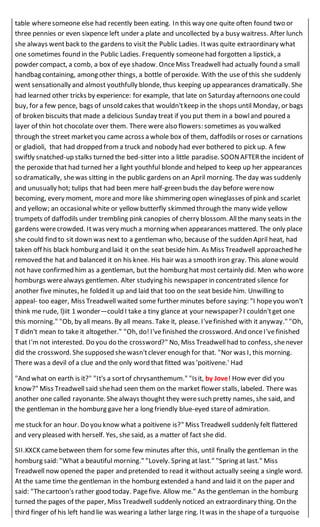 table wheresomeone else had recently been eating. In this way one quite often found two or
three pennies or even sixpence left under a plate and uncollected by a busy waitress. After lunch
she always wentback to the gardens to visit the Public Ladies. Itwas quite extraordinary what
one sometimes found in the Public Ladies. Frequently someonehad forgotten a lipstick, a
powder compact, a comb, a box of eye shadow. OnceMiss Treadwell had actually found a small
handbag containing, among other things, a bottle of peroxide. With the use of this she suddenly
went sensationally and almost youthfully blonde, thus keeping up appearances dramatically. She
had learned other tricks by experience: for example, that late on Saturday afternoons onecould
buy, for a few pence, bags of unsold cakes that wouldn'tkeep in the shops until Monday, or bags
of broken biscuits that made a delicious Sunday treat if you put them in a bowland poured a
layer of thin hot chocolate over them. There were also flowers: sometimes as you walked
through the street marketyou came across a whole box of them, daffodils or roses or carnations
or gladioli, that had dropped froma truck and nobody had ever bothered to pick up. A few
swiftly snatched-up stalks turned the bed-sitter into a little paradise. SOONAFTERthe incident of
the peroxide that had turned her a light youthful blonde and helped to keep up her appearances
so dramatically, shewas sitting in the public gardens on an April morning. The day was suddenly
and unusually hot; tulips that had been mere half-green buds the day before werenow
becoming, every moment, moreand more like shimmering open wineglasses of pink and scarlet
and yellow; an occasionalwhite or yellow butterfly skimmed through the many wide yellow
trumpets of daffodils under trembling pink canopies of cherry blossom. Allthe many seats in the
gardens werecrowded. Itwas very much a morning when appearances mattered. The only place
she could find to sit down was next to a gentleman who, because of the sudden April heat, had
taken off his black homburg and laid it on the seat beside him. As Miss Treadwell approached he
removed the hat and balanced it on his knee. His hair was a smooth iron gray. This alone would
not have confirmed him as a gentleman, but the homburg hat most certainly did. Men who wore
homburgs werealways gentlemen. Alter studying his newspaper in concentrated silence for
another five minutes, he folded it up and laid that too on the seat beside him. Unwilling to
appeal- too eager, Miss Treadwell waited some further minutes before saying: "I hopeyou won't
think me rude, l)iit 1 wonder—could I take a tiny glance at your newspaper? I couldn'tget one
this morning." "Ob, by all means. By all means. Take it, please. I'vefinished with it anyway." "Oh,
T didn't mean to take it altogether." "Oh, do!I'vefinished the crossword. And onceI'vefinished
that I'mnot interested. Do you do the crossword?" No, Miss Treadwellhad to confess, shenever
did the crossword. Shesupposed shewasn'tclever enough for that. "Nor was I, this morning.
There was a devil of a clue and the only word that fitted was 'poitivene.' Had
"And what on earth is it?" "It's a sortof chrysanthemum." "Isit, by Jove! How ever did you
know?" Miss Treadwellsaid shehad seen them on the market flower stalls, labeled. There was
another one called rayonante. Shealways thought they weresuch pretty names, she said, and
the gentleman in the homburg gave her a long friendly blue-eyed stareof admiration.
me stuck for an hour. Do you know what a poitivene is?" Miss Treadwell suddenly felt flattered
and very pleased with herself. Yes, she said, as a matter of fact she did.
SII.KXCK camebetween them for some few minutes after this, until finally the gentleman in the
homburg said: "What a beautiful morning." "Lovely. Spring at last." "Spring at last." Miss
Treadwell now opened the paper and pretended to read it without actually seeing a single word.
At the same time the gentleman in the homburg extended a hand and laid it on the paper and
said: "Thecartoon's rather good today. Pagefive. Allow me." As the gentleman in the homburg
turned the pages of the paper, Miss Treadwell suddenly noticed an extraordinary thing. On the
third finger of his left hand lie was wearing a lather large ring. Itwas in the shape of a turquoise
 