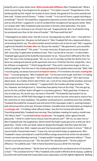 butterfly set in a clear white stone. Withconsiderable diffidence Miss Treadwellsaid: "Whata
most unusualring, if you forgiveme for saying so." "Itis rather unusual." Thegentleman in the
homburg held out the ring for her to look at more closely. She gazed at it for some seconds and
then said: "Itlooks sortof Chinese." "Indian, I'm told." "Is ita sortof charm, a good-luck tiling or
something?" "Sortof. The butterfly is supposed to represent summer and the white stone winter
and ice and all that. I supposeit's a sortof symbolof the resurgenceof spring over winter. Well,
so I'vebeen told." Miss Treadwell could only listen in fervent, silent admiration. The stone
flashed in the sun. And was it son of lucky? she said. "Supposed to be. But I'm afraid this thing
has produced more than its fair shareof trouble." "Oh!how could that be?"
"Itbelonged to my eldest sister. She left it to me. Consequently my other sister—I livewith her—
has never forgiven her. She gives me hell about it." Miss Treadwell fell into a depressed silence,
not knowing whatto say. The silence lasted several minutes until at last he said: "Still, I supposeI
ought to be thankful shelooks after me. Do you live nearby?" "My apartmentis justround the
corner." "You live alone?" "Oh, quite." "In a way I envy you. At least you've no one to quarrel
with. Every day I'mglad when breakfastis over. Then I can be off on my own." In silence Miss
Treadwell again gazed at the butterfly imprisoned in its ice. "Do you find it difficult to fill in the
day?" the man in the homburg asked. "Oh, no, no, no! It's terribly, terribly full. By the time I've
done my cooking and cleared up the apartment and so on I find that the time simply flies. I do a
lot of flower arrangement." "I find it hangs like hell." They satfor sometime longer in the sun,
without speaking. Then the man in the homburg looked at his pocket watch and said: "Well, I fear
I mustbe going; wealways have lunch at dead on twelve. If I'm notthere she starts creating like
fury." "I mustbe going too," Miss Treadwell said. "I'vemy own lunch to get. And then I'mmaking
new curtains for the sitting room." "Ah!You're clever at that sortof thing?" "Oh!I don't know
about clever. As a matter of fact I don't think I am. I sort of mis-measured the windows and now I
need yards and yards more material." "I supposethat's the trouble with large windows." "Yes.
Yes. However, weshall get over it. I know they haveplenty more at the shop." The man got up,
put on his hat, and then took it off again in a courteous gesture. "Well, good-bye. It's been so
nice to meet you. Oh, by the way, my name is Thornhill." The butterfly imprisoned in its ice
flashed in the sun. AFTER THAT they began to meet at moreor less the same spotat moreor less
the sametime on most weekdays. Theweather continued warm, sometimes even hot, and Miss
Treadwell discarded the musquash coatand some of the newspaper under it, wearing instead a
pale pink jersey dress and a pair of brown imitation-crocodile shoes shehad picked up cheaply at
a rummage sale. "I'mfeeling rather affluent today," was the firstremark with which Mr.
Thornhill greeted Miss Treadwell one morning. They had been meeting for nearly a month now.
"Oh!Why is that?" "I'vestarted todraw my pension." He laughed, rather againsthimself,
pleasantly. "I think it's rather funny. Do you havethe pension yet?" "Oh!no, no, clear me no,"
Miss Treadwell said. She laughed too. Did he mind? She hadn't quite got as far as that yet. All in
good time. "Earlier in life one tends rather to despisethe thought. And then when the time
comes it's rather nice. Well, I expect you won't be too proud to take it when it arrives." "Well, of
courseluckily I haveprivate means." Itwas a lie, but one had to keep up appearances. Miss
Treadwell's means consisted of a small PostOffice savings accountfrom which she extracted a
minute sum every Monday morning. "I simply couldn't manage the apartment without." "Those
curtains must havecost you a bit." "Oh, the earth! The absolute earth." "On the subjectof
affluence," he suddenly said, "I feel in honor bound to buy you a drink this morning."
"But it's only half-pasteleven." "By the time we've walked to the LansdowneArms it'll be twelve
o'clock." "The LansdowneArms?" Miss Treadwell, who couldn'tafford to drink anyway, suddenly
found herself confronted with impossiblevisions of grandeur and felt slightly frightened. Walking
 
