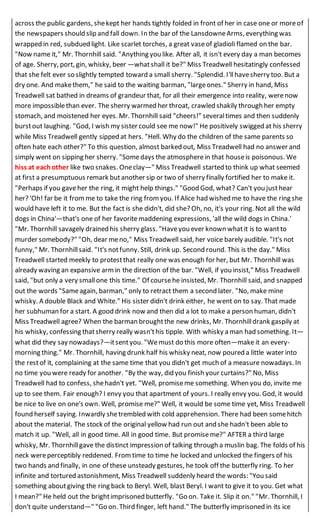 across the public gardens, shekept her hands tightly folded in front of her in case one or moreof
the newspapers should slip and fall down. In the bar of the LansdowneArms, everything was
wrapped in red, subdued light. Like scarlet torches, a great vaseof gladioli flamed on the bar.
"Now name it," Mr. Thornhill said. "Anything you like. After all, it isn't every day a man becomes
of age. Sherry, port, gin, whisky, beer —whatshall it be?" Miss Treadwell hesitatingly confessed
that she felt ever so slightly tempted toward a small sherry. "Splendid. I'llhavesherry too. But a
dry one. And makethem," he said to the waiting barman, "largeones." Sherry in hand, Miss
Treadwell sat bathed in dreams of grandeur that, for all their emergence into reality, werenow
more impossiblethan ever. The sherry warmed her throat, crawled shakily through her empty
stomach, and moistened her eyes. Mr. Thornhill said "cheers!" severaltimes and then suddenly
burstout laughing. "God, I wish my sister could see me now!" He positively swigged at his sherry
while Miss Treadwell gently sipped at hers. "Hell. Why do the children of the same parents so
often hate each other?" To this question, almost barked out, Miss Treadwell had no answer and
simply went on sipping her sherry. "Somedays the atmospherein that houseis poisonous. We
hiss at eachother like two snakes. Oneclay—" Miss Treadwell started to think up what seemed
at first a presumptuous remark butanother sip or two of sherry finally fortified her to make it.
"Perhaps if you gaveher the ring, it might help things." "Good God, what? Can't you justhear
her? 'Oh! far be it fromme to take the ring from you. If Alice had wished me to have the ring she
would have left it to me. But the fact is she didn't, did she? Oh, no, it's your ring. Not all the wild
dogs in China'—that's one of her favoritemaddening expressions, 'all the wild dogs in China.'
"Mr. Thornhill savagely drained his sherry glass. "Haveyou ever known whatit is to wantto
murder somebody?" "Oh, dear meno," Miss Treadwell said, her voice barely audible. "It's not
funny," Mr. Thornhillsaid. "It's notfunny. Still, drink up. Second round. This is the day." Miss
Treadwell started meekly to protestthat really one was enough for her, but Mr. Thornhill was
already waving an expansive armin the direction of the bar. "Well, if you insist," Miss Treadwell
said, "but only a very smallone this time." Of coursehe insisted, Mr. Thornhill said, and snapped
out the words "Sameagain, barman," only to retract them a second later. "No, make mine
whisky. A double Black and White." His sister didn't drink either, he went on to say. That made
her subhuman for a start. A good drink now and then did a lot to make a person human, didn't
Miss Treadwell agree? When the barman broughtthe new drinks, Mr. Thornhilldrank gaspily at
his whisky, confessing thatsherry really wasn'this tipple. With whisky a man had something. It—
what did they say nowadays?—itsentyou. "Wemust do this more often—make it an every-
morning thing." Mr. Thornhill, having drunk half his whisky neat, now poured a little water into
the restof it, complaining at the same time that you didn't get much of a measure nowadays. In
no time you were ready for another. "By the way, did you finish your curtains?" No, Miss
Treadwell had to confess, shehadn't yet. "Well, promiseme something. When you do, invite me
up to see them. Fair enough? I envy you that apartment of yours. I really envy you. God, it would
be nice to live on one's own. Well, promise me?" Well, it would be some time yet, Miss Treadwell
found herself saying. Inwardly shetrembled with cold apprehension. There had been somehitch
about the material. The stock of the original yellow had run out and she hadn't been able to
match it up. "Well, all in good time. All in good time. But promiseme?" AFTER a third large
whisky, Mr. Thornhillgave the distinct impression of talking through a muslin bag. The folds of his
neck wereperceptibly reddened. Fromtime to time he locked and unlocked the fingers of his
two hands and finally, in one of these unsteady gestures, he took off the butterfly ring. To her
infinite and tortured astonishment, Miss Treadwell suddenly heard the words: "You said
something aboutgiving the ring back to Beryl. Well, blast Beryl. I want to give it to you. Get what
I mean?" He held out the brightimprisoned butterfly. "Go on. Take it. Slip it on." "Mr. Thornhill, I
don't quite understand—" "Go on. Third finger, left hand." The butterfly imprisoned in its ice
 