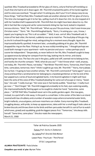 sparkled. Miss Treadwell proceeded to lift her glass of sherry, only to find herself trembling so
much that she had to set it down again. Mr. Thornhill smacked the palms of his hands together
and his voice was overloud. "You get what I'm asking you, don't you? Itisn't always easy to say
these things." Half terrified, Miss Treadwell made yet another attempt to lift her glass of sherry.
This time shemanaged to get it to her lips, spilling much of it down her chin. As shemopped at it
with her handkerchief it appeared to Mr. Thornhill that she might have been about to cry. She
did in fact feel like crying and satfor somemoments biting her lips hard, locked in impotent
nervous distress. "Well," Mr. Thornhillsaid. "What say you? Do you know, I don't even know your
Christian name." "Doris." Mr. Thornhilllaughed tipsily. "Doris, I'm asking you—yes, I know, I
expect you'regoing to say 'This is all so sudden.'" Well, it was. sortof. Miss Treadwell said. A
vision of her bed-sitter, the kennel, suddenly roseup to mock her. The loud plop of the gas ring
as she lit it echoed through her mind, extinguishing for a moment every thought. Again the
imprisoned butterfly sparkled. A moment later, unsteadily grabbing at his glass, Mr. Thornhill
dropped the ring on the floor. Picking it up. he was visibly trembling too. "I thoughtperhaps we
could both manage in your apartment—with my pension and yours—unless perhaps you'd
sooner be independent." Desperately, as never beforein her life, Miss Treadwell soughtto keep
up appearances by taking her compact from her bag, looking into its mirror, and slowly
powdering her nose. The face she saw in the glass, pallid and stiff, seemed not to belong to her,
and hastily she shutthe compact. "Well, what do you say?" "I don'tknow what—well, anyway,
not today, Mr. Thornhill. Please, not today." "Not Mister Thornhill. Harry. Tomorrow, then? Same
time, sameplace, tomorrow. Here"I think I oughtto go now, Mr. Thornhill." "Harry, Harry please.
Go my foot. I'mgoing to have another whisky." Mr. Thornhill's command of "Sameagain!" was so
sharp and loud that a wirehaired terrier belonging to a tweeted gentleman at the far end of the
bar yapped out a series of loud and agitated barks. In its feverish agitation it might well have
been the echo of the voice of Miss Treadwell pleading for somesort of escape or mercy. "Good-
bye," she said. "I really must go." Her voice was in fact barely audible. "Good-bye—I really must
go now—" "Don'tforget." Mr. Thornhill staggered unsteadily to his feet, eyes watering weakly,
the imprisoned butterfly flashing again as he soughtto shakeher hand. "Sametime, same
place—" AFTER THAT Miss Treadwell never sat in the public gardens again. She now goes,
instead, to a park half a mile away. In the park is a small lake. In the center of the lake is an island
covered with low shrubbery and a number of wooden coops whereornamental water birds,
bright mallards, unusualgeese, and even moorhens can shelter. Every morning Miss Treadwell,
struggling always, with pride, to keep up appearances, takes with her a small bag of stale cakes or
broken biscuits and throws them to the birds and then persuades herself it is sort of fun to watch
which ones, greed) and squabbling, grab the biggest pieces first. "Tomorrow," shealways tells
herself. "Same time, same place." Shealso reads the newspapers.
March 21, 1968
Taller de Práctica Docente 2015
Tutora: Prof. Cecilia A. Zemborain
Co- tutora:Prof. Graciela Inés Manzur
Lesson Plans – Practicum – Third Period
I.F.D.C. LenguasVivas
ALUMNA PRACTICANTE: Paula Schulze
Compañera que revisó el plan: Myriam Tielve
 