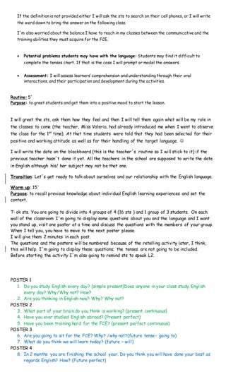 If the definition is not provided either I will ask the sts to search on their cell phones, or I will write
the word down to bring the answer on the following class.
I´m also worried about the balance I have to reach in my classes between the communicative and the
training abilities they must acquire for the FCE.
 Potential problems students may have with the language: Students may find it difficult to
complete the tenses chart. If that is the case I will prompt or model the answers.
 Assessment: I will assess learners’ comprehension and understanding through their oral
interactions, and their participation and development during the activities.
Routine: 5´
Purpose: to greet students and get them into a positive mood to start the lesson.
I will greet the sts, ask them how they feel and then I will tell them again what will be my role in
the classes to come (the teacher, Miss Valeria, had already introduced me when I went to observe
the class for the 1st
time). At that time students were told that they had been selected for their
positive and working attitude as well as for their handling of the target language. 
I will write the date on the blackboard (this is the teacher´s routine so I will stick to it) if the
previous teacher hasn´t done it yet. All the teachers in the school are supposed to write the date
in English although his/ her subject may not be that one.
Transition: Let´s get ready to talk about ourselves and our relationship with the English language.
Warm up: 15´
Purpose: to recall previous knowledge about individual English learning experiences and set the
context.
T: ok sts. You are going to divide into 4 groups of 4 (16 sts ) and 1 group of 3 students. On each
wall of the classroom I´m going to display some questions about you and the language and I want
you stand up, visit one poster at a time and discuss the questions with the members of your group.
When I tell you, you have to move to the next poster please.
I will give them 2 minutes in each post.
The questions and the posters will be numbered because of the retelling activity later, I think,
this will help. I´m going to display these questions; the tenses are not going to be included.
Before starting the activity I´m also going to remind sts to speak L2.
POSTER 1
1. Do you study English every day? (simple present)Does anyone in your class study English
every day? Why/Why not? How?
2. Are you thinking in English now? Why? Why not?
POSTER 2
3. What part of your brain do you think is working? (present continuous)
4. Have you ever studied English abroad? (Present perfect)
5. Have you been training hard for the FCE? (present perfect continuous)
POSTER 3
6. Are you going to sit for the FCE? Why? /why not?(future tense- going to)
7. What do you think we will learn today? (future – will)
POSTER 4
8. In 2 months you are finishing the school year. Do you think you will have done your best as
regards English? How? (Future perfect)
 
