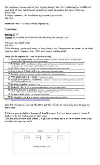 Sts: Loneliness, because each of them is going through their life´s sufferings but in different
ways. Each of them has different perspectives about being alone, but each of them has
difficulties.
T: Do you remember that we also worked on some expressions?
Sts: Yes!
Transition: What if we revise those expressions?
Presentation
Activity 1: 25´
Purpose: to recall the vocabulary introduced during the previous class.
T: Do you like competitions?
Sts: Yes!
T: Ok, I’m going to give you 1 minute to have a look at the 12 expressions we worked on the other
class, for you to remember them. Then we are going to play a game!
These are the expressions from the previous class:
13. To keep up appearances =to pretend that everything is good,for example with your marriage or your
financial situation,even though you are having problems
14. A rummage sale = (Am E) an event where people raise moneyby selling old clothes and other things that
you no longer want, sold to raise money.The British word is jumble sale.
15. To fall to pieces =to be in a very bad condition because ofbeing old or badly made
16. A mere kennel 7 feet by 10 = very small building where a dog sleeps
17. By Jove! =used for emphasizing whatyou are saying or for expressing surprise
18. With considerable diffidence = not confident or shy
19. To look after someone /something = to take care of someone or something and make certain that
they have everything they need
20.At dead on twelve = at exactly 12 p.m.
21. To do sth like fury = to do something with a lot of energy and determination
22.To draw someone´s pension = to receive money regularly after he/she has stopped working
because oftheir age,paid either by their companyor by the government
23.To hiss at each other = to complain in a softvoice
24.To struggle to do sth. = to try hard to do something thatyou find very difficult
Source: http://www.macmillandictionary.com/dictionary/british/
Once the time is over, I will ask the sts to put their folders or copies away so as to leave the
desks clean.
T: You are going to divide in 3 groups of 4 and 1 group of 5 sts and you are going to choose 1
member to be the first speaker of each group.
Once the speakers have been chosen, I’m going to ask those sts to sit at the front of the class,
with their backs to the board.
THE REST OF THE CLASS
ST 1 ST 2 ST 3 ST 4
BOARD
 
