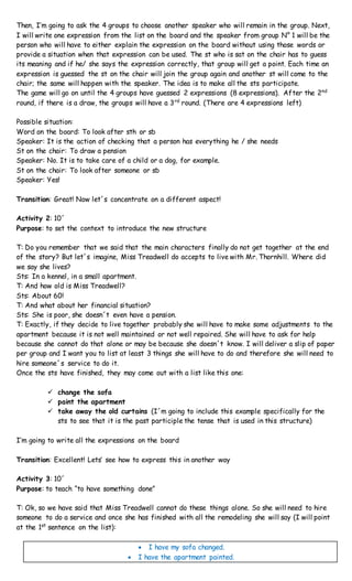 Then, I’m going to ask the 4 groups to choose another speaker who will remain in the group. Next,
I will write one expression from the list on the board and the speaker from group N° 1 will be the
person who will have to either explain the expression on the board without using those words or
provide a situation when that expression can be used. The st who is sat on the chair has to guess
its meaning and if he/ she says the expression correctly, that group will get a point. Each time an
expression is guessed the st on the chair will join the group again and another st will come to the
chair; the same will happen with the speaker. The idea is to make all the sts participate.
The game will go on until the 4 groups have guessed 2 expressions (8 expressions). After the 2nd
round, if there is a draw, the groups will have a 3rd
round. (There are 4 expressions left)
Possible situation:
Word on the board: To look after sth or sb
Speaker: It is the action of checking that a person has everything he / she needs
St on the chair: To draw a pension
Speaker: No. It is to take care of a child or a dog, for example.
St on the chair: To look after someone or sb
Speaker: Yes!
Transition: Great! Now let´s concentrate on a different aspect!
Activity 2: 10´
Purpose: to set the context to introduce the new structure
T: Do you remember that we said that the main characters finally do not get together at the end
of the story? But let´s imagine, Miss Treadwell do accepts to live with Mr. Thornhill. Where did
we say she lives?
Sts: In a kennel, in a small apartment.
T: And how old is Miss Treadwell?
Sts: About 60!
T: And what about her financial situation?
Sts: She is poor, she doesn´t even have a pension.
T: Exactly, if they decide to live together probably she will have to make some adjustments to the
apartment because it is not well maintained or not well repaired. She will have to ask for help
because she cannot do that alone or may be because she doesn´t know. I will deliver a slip of paper
per group and I want you to list at least 3 things she will have to do and therefore she will need to
hire someone´s service to do it.
Once the sts have finished, they may come out with a list like this one:
 change the sofa
 paint the apartment
 take away the old curtains (I´m going to include this example specifically for the
sts to see that it is the past participle the tense that is used in this structure)
I’m going to write all the expressions on the board
Transition: Excellent! Lets’ see how to express this in another way
Activity 3: 10´
Purpose: to teach “to have something done”
T: Ok, so we have said that Miss Treadwell cannot do these things alone. So she will need to hire
someone to do a service and once she has finished with all the remodeling she will say (I will point
at the 1st
sentence on the list):
 I have my sofa changed.
 I have the apartment painted.
 