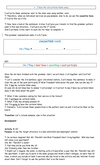  I have the old curtains taken away.
I will write these sentences next to the stem ones using another color.
T: Therefore, when we talk about services we pay someone else to do, we use the causative have.
I´ll write this as a title.
T: Now, have a look at the sentences in blue. I will give you 1 minute to find the grammar pattern
used in this new structure. I will give you the 1st
words:
And I will hand in this chart to each sts for them to complete it.
This grammar explanations make it a CLT plan.
CAUSATIVE HAVE
He /They + …………………… + ……………………… + ………………………
KEY
He /They + has/ have + something + past participle
Once the sts have finished with the grammar chart, we will check it all together and I will tell
them:
T: Let´s consider the 3rd sentence again. (As stated before, I will choose this sentence to make it
clear the use of the past participle). If Miss Treadwell talks about the past, how can she say it?
Sts: I had my curtains taken away.
In case sts do not know how to answer I will prompt: is it correct to say I have my curtains taken
away if she talks about the past?
T: What if she considers asking for that service in the future?
Sts: I will have my curtains taken.
T: What if she has already planned it?
Sts: I’m going to have the curtains taken.
T: Fantastic, I will include these possibilities in the pattern chart as well. I will write them on the
board.
Transition: Let´s include someone else in this situation!
Development
Activity 4: 20´
Purpose: to use the target structure in a less controlled and meaningful context.
T: So we have imagined that Mr. Thornhill and Miss Treadwell start living together. Who has been
left alone in an apartment?
Sts: Mr. Thornhill´s sister!
T: Yes! How old do you think she is?
Sts: Probably older than her brother.
T: Right! Let´s imagine the sister is chatting with a friend after a year that Mr. Thornhill has left
the apartment. I want you to work in the same groups and invent a short dialogue, no more than 10
lines, in which you include at least 3 services she has hired or she will hire and she tells her friend
about them. Don´t forget to use the pattern that is on the board.
 