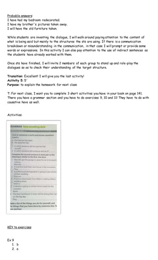 Probable answers:
I have had my bedroom redecorated.
I have my brother´s pictures taken away.
I will have the old furniture taken.
While students are inventing the dialogue, I will walk around paying attention to the content of
what is being said but mainly to the structures the sts are using. If there is a communication
breakdown or misunderstanding in the communication, in that case I will prompt or provide some
words or expressions. In this activity I can also pay attention to the use of indirect sentences as
the students have already worked with them.
Once sts have finished, I will invite 2 members of each group to stand up and role-play the
dialogues so as to check their understanding of the target structure.
Transition: Excellent! I will give you the last activity!
Activity 5: 5´
Purpose: to explain the homework for next class
T: For next class, I want you to complete 3 short activities you have in your book on page 141.
There you have a grammar section and you have to do exercises 9, 10 and 11! They have to do with
causative have as well.
Activities:
KEY to exercises
Ex 9
1. b
2. a
 