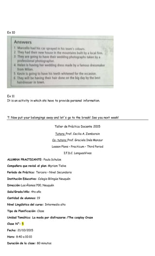 Ex 10
Ex 11
It is an activity in which sts have to provide personal information.
T: Now put your belongings away and let´s go to the break! See you next week!
Taller de Práctica Docente 2015
Tutora: Prof. Cecilia A. Zemborain
Co- tutora: Prof. Graciela Inés Manzur
Lesson Plans – Practicum – Third Period
I.F.D.C. LenguasVivas
ALUMNA PRACTICANTE: Paula Schulze
Compañera que revisó el plan: Myriam Tielve
Período de Práctica: Tercero – Nivel Secundario
Institución Educativa: Colegio Bilingüe Neuquén
Dirección:Los Álamos 700, Neuquén
Sala/Grado/Año: 4to año
Cantidad de alumnos: 19
Nivel Lingüístico del curso: Intermedio alto
Tipo de Planificación: Clase
Unidad Temática: La moda por disfrazarse /The cosplay Craze
Clase N°: 5
Fecha: 21/10/2015
Hora: 8:40 a 10:10
Duración de la clase: 80 minutos
 