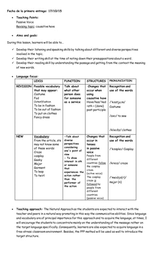 Fecha de la primera entrega: 17/10/15
 Teaching Points:
Passive Voice
Revising topic: causative have
 Aims and goals:
During this lesson, learners will be able to…
 Develop their listening and speaking skills by talking about different and diverse perspectives
involved in the topic.
 Develop their writing skill at the time of noting down their presuppositions about a word.
 Develop their reading skill by understanding the passage and getting from the context the meaning
of new words.
 Language focus:
LEXIS FUNCTION STRUCTURES PRONUNCIATION
REVISION Possible vocabulary
that may appear:
Costume
Fad
(latest)fashion
To be in fashion
To be out of fashion
To put on clothes
Fancy dress
Talk about
what other
person does
for someone
as a service
Changes that
occur when
using
causative have
Have/has/ had
+sth + (done)
past participle
Recognition and
use of the words
/ˈkɒstjuːm/
Costume
/səʊ/ to sew
/kləʊðz/ clothes
NEW Vocabulary:
From the article, sts
may not know some
of these words:
Craze
cosplay
Geeky
Major
Garment
To leap
To twirl
-Talk about
diverse
perspectives
considering
one´s point of
view
- To show
interest in sth
or someone
that
experiences the
action rather
than the
performer of
the action
Changes that
occur in
tenses
in passive
voice
People from
different
countries follow
the cosplay
craze.
(active voice)
The cosplay
craze is
followed by
people from
different
countries.
(passive voice)
Recognition and
use of the words
/ˈkɒspleɪ/ Cosplay
/kreɪz/ craze
/ˈmeɪdʒə(r)/
major (n)
 Teaching approach: The Natural Approach as the students are expected to interact with the
teacher and peers in a natural way promoting in this way the communicative abilities. Since language
and vocabulary are of principal importance for this approach and to acquire the language, at times, I
will encourage the students to concentrate mainly on the understanding of the message rather on
the target language specifically. Consequently, learners are also expected to acquire language in a
free-stress classroom environment. Besides, the PPP method will be used as well to introduce the
target structure.
 