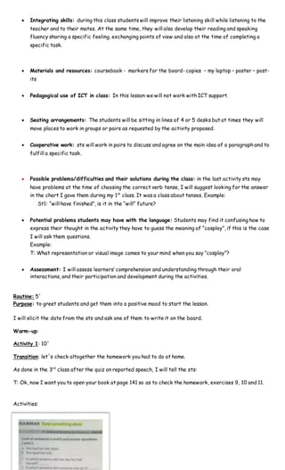  Integrating skills: during this class students will improve their listening skill while listening to the
teacher and to their mates. At the same time, they will also develop their reading and speaking
fluency sharing a specific feeling, exchanging points of view and also at the time of completing a
specific task.
 Materials and resources: coursebook - markers for the board- copies – my laptop – poster – post-
its
 Pedagogical use of ICT in class: In this lesson we will not work with ICT support.
 Seating arrangements: The students will be sitting in lines of 4 or 5 desks but at times they will
move places to work in groups or pairs as requested by the activity proposed.
 Cooperative work: sts will work in pairs to discuss and agree on the main idea of a paragraph and to
fulfill a specific task.
 Possible problems/difficulties and their solutions during the class: in the last activity sts may
have problems at the time of choosing the correct verb tense, I will suggest looking for the answer
in the chart I gave them during my 1st
class. It was a class about tenses. Example:
St1: “will have finished”, is it in the “will” future?
 Potential problems students may have with the language: Students may find it confusing how to
express their thought in the activity they have to guess the meaning of “cosplay”, if this is the case
I will ask them questions.
Example:
T: What representation or visual image comes to your mind when you say “cosplay”?
 Assessment: I will assess learners’ comprehension and understanding through their oral
interactions, and their participation and development during the activities.
Routine: 5´
Purpose: to greet students and get them into a positive mood to start the lesson.
I will elicit the date from the sts and ask one of them to write it on the board.
Warm-up:
Activity 1: 10´
Transition: let´s check altogether the homework you had to do at home.
As done in the 3rd
class after the quiz on reported speech, I will tell the sts:
T: Ok, now I want you to open your book at page 141 so as to check the homework, exercises 9, 10 and 11.
Activities:
 