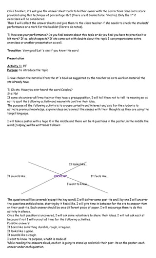 Once finished, sts will give the answer sheet back to his/her owner with the corrections done and a score
provided using this technique of percentage: 8/8 (there are 8 blanks to be filled in). Only the 1st
2
exercises will be considered.
Then I will collect the answer sheets and give them to the class teacher if she needs to check the students’
performance or a mark for the booklet (libreta de notas).
T: How was your performance? Do you feel secure about this topic or do you feel you have to practice it a
bit more? If so, which aspects? If sts come out with doubts about the topic I can prepare some extra
exercises or another presentation as well.
Transition: Very good! Let´s see if you know this word
Presentation
Activity 1: 15´
Purpose: to introduce the topic
I have chosen the material from the st´s book as suggested by the teacher so as to work on material the
sts already have.
T: Ok sts. Have you ever heard the word Cosplay?
Sts: No!
If some sts answer affirmatively or they have a presupposition, I will tell them not to tell its meaning so as
not to spoil the following activity and meanwhile confirm their idea.
The purpose of the following activity is to arouse curiosity and interest and also for the students to
activate previous knowledge, explore ideas and connect the senses with their thoughts as they are using the
target language.
I will take a poster with a huge X in the middle and there will be 4 questions in the poster, in the middle the
word (cosplay) will be written as follows:
It looks like…
It sounds like… COSPLAY It feels like…
I want to know…
The questions will be covered (except the key word). I will deliver some post-its and 1 by one I will uncover
the questions anticlockwise, starting by it feels like. I will give time in between for the sts to answer them
on their post-its. Each answer should be on a different piece of paper. I will encourage them to do this
activity in silence.
Once the last question is uncovered, I will ask some volunteers to share their ideas. I will not ask each st
because if not I will run out of time for the following activities.
Possible answers:
It feels like something durable, rough, irregular.
It looks like a game.
It sounds like a cough.
I want to know its purpose, whatit is made of.
While reading the answers aloud, each st is going to stand up and stick their post-its on the poster; each
answer under each question.
 