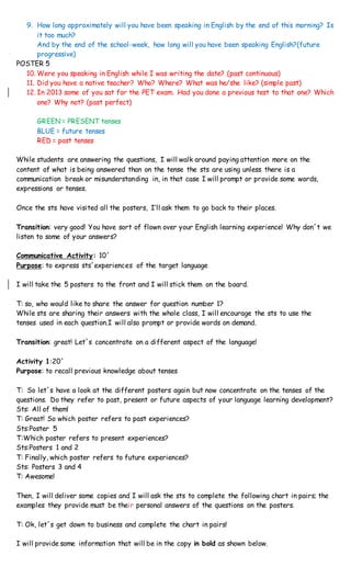 9. How long approximately will you have been speaking in English by the end of this morning? Is
it too much?
And by the end of the school-week, how long will you have been speaking English?(future
progressive)
POSTER 5
10. Were you speaking in English while I was writing the date? (past continuous)
11. Did you have a native teacher? Who? Where? What was he/she like? (simple past)
12. In 2013 some of you sat for the PET exam. Had you done a previous test to that one? Which
one? Why not? (past perfect)
GREEN = PRESENT tenses
BLUE = future tenses
RED = past tenses
While students are answering the questions, I will walk around paying attention more on the
content of what is being answered than on the tense the sts are using unless there is a
communication break or misunderstanding in, in that case I will prompt or provide some words,
expressions or tenses.
Once the sts have visited all the posters, I’ll ask them to go back to their places.
Transition: very good! You have sort of flown over your English learning experience! Why don´t we
listen to some of your answers?
Communicative Activity: 10´
Purpose: to express sts´experiences of the target language
I will take the 5 posters to the front and I will stick them on the board.
T: so, who would like to share the answer for question number 1?
While sts are sharing their answers with the whole class, I will encourage the sts to use the
tenses used in each question.I will also prompt or provide words on demand.
Transition: great! Let´s concentrate on a different aspect of the language!
Activity 1:20´
Purpose: to recall previous knowledge about tenses
T: So let´s have a look at the different posters again but now concentrate on the tenses of the
questions. Do they refer to past, present or future aspects of your language learning development?
Sts: All of them!
T: Great! So which poster refers to past experiences?
Sts:Poster 5
T:Which poster refers to present experiences?
Sts:Posters 1 and 2
T: Finally, which poster refers to future experiences?
Sts: Posters 3 and 4
T: Awesome!
Then, I will deliver some copies and I will ask the sts to complete the following chart in pairs; the
examples they provide must be their personal answers of the questions on the posters.
T: Ok, let´s get down to business and complete the chart in pairs!
I will provide some information that will be in the copy in bold as shown below.
 