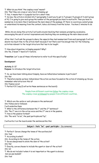 T: What do you think “the cosplay craze” means?
Sts: That they are crazy or very fan of dressing up!
T: Yes, it means that it is popular but for a short time.
T: So now, the article is divided into 7 paragraphs. I want you to get in 7 groups ( 5 groups of 3 and 1 group
of 4). I´m going to give each group the number of the paragraph you have to work with. Then you have to
summarize in no more than 2 sentences the main ideas of the passage. If there is a word you cannot grasp
or understand its meaning from the context, take a dictionary from the locker. You have 2 minutes to do
so.
While sts are doing this activity I will walk around checking their analysis, prompting vocabulary,
encouraging the use of correct expressions and checking they are summing up the main ideas as well.
After that, I will ask the groups to share the aspects they had summarized from each paragraph. I will not
devote too much time to the article itself because if not there won’t be enough time for the following
activities relevant to the target structure that has to be taught.
T: How about Argentina, is Cosplay popular? Why?
Sts: No, I haven´t heard of it before.
Transition: Let´s use all these information to refer to all this specifically!
Development
Activity 3: 10´
Purpose: to introduce the target structure
T: So, we have been talking about Cospaly, have we talked about someone in particular?
Sts: No!
T: Therefore mainly we have talked about the action; we have focused on the action of dressing up. Do you
remember what structure this is?
Sts: Passive voice!
T: Perfect! If I say (I will write these sentences on the board):
People from different countries follow the cosplay craze.
The cosplay craze is followed by people from different countries.
T: Which are the verbs or verb phrases in the sentences?
Sts: Follow and is followed.
I will underline them.
T: What is the difference between the 1st
and the 2nd
sentence?
Sts: The 1st
one is in the active voice and the 2nd
one is in the passive.
T: How is the passive formed?
Sts: The verb “to be”, the past participle and “by”.
I will write it on the board under the sentences like this:
Subject + Verb “be” + past participle + (by someone)
T: Perfect! Can we change the tense of the auxiliary be?
Sts: Yes!
T: According to what?
Sts: According to the tense of the action.
T: Do we always need to state the doer of the action?
Sts: No!
T: Exactly, can we choose to include the agent or doer of the action?
Sts: no!
T: We do not include it when it is not important or the agent is obvious.
Can we use modals?
Sts: Yes!
 